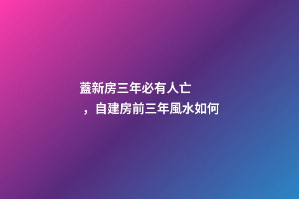 蓋新房三年必有人亡，自建房前三年風水如何